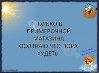 Только в примерочной магазина осознаю что пора худеть.