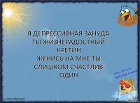 я депрессивная зануда
ты жизнерадостный кретин
женись на мне ты слишком счастлив
один