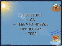 — Болеешь?
— Да.
— Тебе что-нибудь принести?
— Тебя.