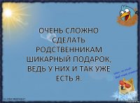 Очень сложно сделать родственникам шикарный подарок, ведь у них и так уже есть я.