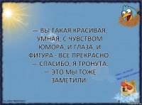 — Вы такая красивая, умная, с чувством юмора, и глаза, и фигура - всё прекрасно.
— Спасибо, я тронута.
— Это мы тоже заметили.