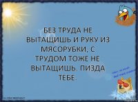 Без труда не вытащишь и руку из мясорубки, с трудом тоже не вытащишь. Пизда тебе.