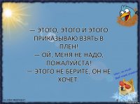 — Этого, этого и этого приказываю взять в плен!
— Ой, меня не надо, пожалуйста!
— Этого не берите, он не хочет.