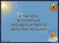 Я так хочу встретиться, посидеть и просто дать тебе по ебалу.