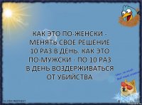 Как это по-женски - менять свое решение 10 раз в день. Как это по-мужски - по 10 раз в день воздерживаться от убийства