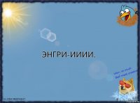 энгри-ииии.