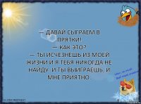 — Давай сыграем в прятки!
— Как это?
— Ты исчезнешь из моей жизни и я тебя никогда не найду. И ты выиграешь, и мне приятно.