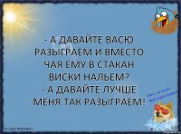 - А давайте Васю разыграем и вместо чая ему в стакан виски нальем?
- А давайте лучше меня так разыграем!