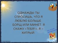 Однажды ты спросишь, что я люблю больше: борщ или минет. Я скажу «тебя!». Я – хитрый.