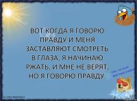 вот когда я говорю правду и меня заставляют смотреть в глаза, я начинаю ржать, и мне не верят, но я говорю правду.