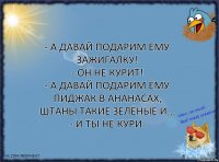 - А давай подарим ему зажигалку!
- Он не курит!
- А давай подарим ему пиджак в ананасах, штаны такие зелёные и...
- И ты не кури.