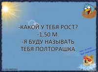 -Какой у тебя рост?
-1,50 м.
-Я буду называть тебя полторашка