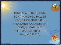 Полчаса искал дома зонт, наконец нашел его, разозлился и в наказание оставил его под домашним арестом. Адекват - не наш формат.