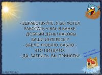 - Здравствуйте, я бы хотел работать у вас в банке.
- Добрый день! Каковы ваши интересы?
- Бабло люблю. Бабло - это пиздато.
- Да, заебись. Вы приняты!