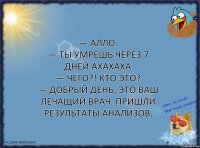 — Алло.
— ТЫ УМРЕШЬ ЧЕРЕЗ 7 ДНЕЙ АХАХАХА
— Чего?! Кто это?
— Добрый день, это ваш лечащий врач. Пришли результаты анализов.