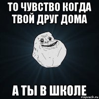 то чувство когда твой друг дома а ты в школе