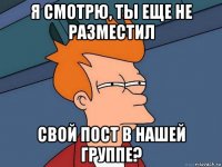 я смотрю, ты еще не разместил свой пост в нашей группе?