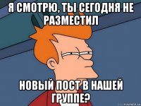 я смотрю, ты сегодня не разместил новый пост в нашей группе?