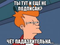 ты тут и ещё не подписан? чёт падазрительна...