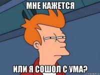 мне кажется или я сошол с ума?