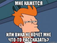 мне кажется или вика не хочет мне что-то рассказать?