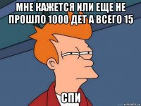 мне кажется или еще не прошло 1000 дет а всего 15 спи