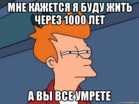 мне кажется я буду жить через 1000 лет а вы все умрете