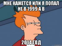 мне кажется или я попал не в 1999 а в 2014 год