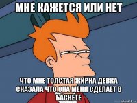 мне кажется или нет что мне толстая жирна девка сказала что она меня сделает в баскете