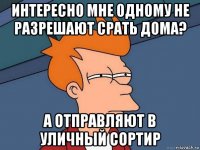 интересно мне одному не разрешают срать дома? а отправляют в уличный сортир