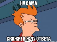 ну сама скажи! я жду ответа