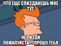 что еще спизданешь мне тут не пизди пожалуйста!!!!прошу тебя