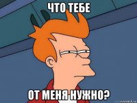 что тебе от меня нужно?