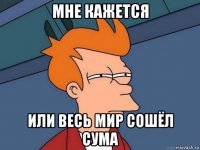 мне кажется или весь мир сошёл сума