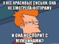 у нее красивые сиськи, она не смотрела футураму и она не спорит с мужчинами?