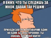 я вижу, что ты следишь за мной. давай так решим - приходи завтра и поговорим. один на один. без посторонних. ты знаешь, где меня найти!