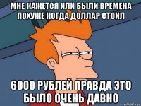 мне кажется или были времена похуже когда доллар стоил 6000 рублей правда это было очень давно