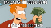 так давай мне свою cs go а я тебе 100 000 тенге