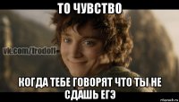 то чувство когда тебе говорят что ты не сдашь егэ