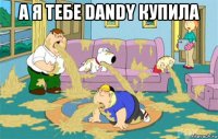 а я тебе dandy купила 