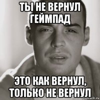 ты не вернул геймпад это как вернул, только не вернул