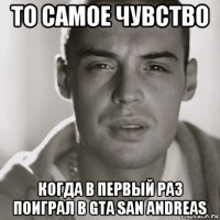 то самое чувство когда в первый раз поиграл в gta san andreas