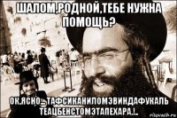 шалом,родной,тебе нужна помощь? ок,ясно... тафсиканиломэвиндафукаль теацбенстомэтапехара.!..