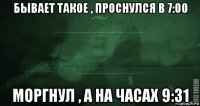 бывает такое , проснулся в 7:00 моргнул , а на часах 9:31