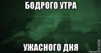 бодрого утра ужасного дня