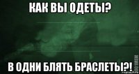 как вы одеты? в одни блять браслеты?!