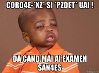 coro4e-*xz* si *pzdet* uai ! da cand mai ai examen san4es