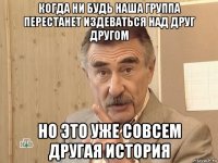 когда ни будь наша группа перестанет издеваться над друг другом но это уже совсем другая история