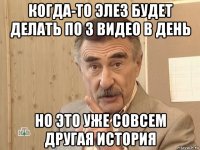 когда-то элез будет делать по 3 видео в день но это уже совсем другая история