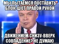 мы пытаемся поставить блок-шот правой рукой движением снизу-вверх совпадение? не думаю